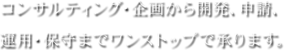 コンサルティング・企画から開発、申請、運用・保守までワンストップで承ります。