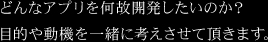 どんなアプリを何故開発したいのか？目的や動機を一緒に考えさせて頂きます。