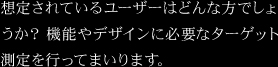想定されているユーザーはどんな方でしょうか？機能やデザインに必要なターゲット測定を行ってまいります。