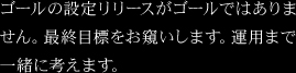 ゴールの設定リリースがゴールではありません。最終目標をお窺いします。運用まで一緒に考えます。