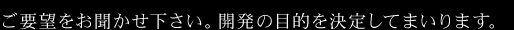 ご要望をお聞かせ下さい。開発の目的を決定してまいります。