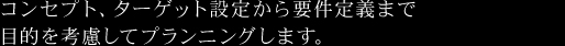 コンセプト、ターゲット設定から要件定義まで目的を考慮してプランニングします。