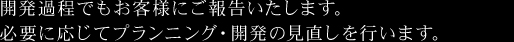 開発過程でもお客様にご報告いたします。必要に応じてプランニング・開発の見直しを行います。