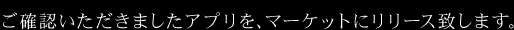 ご確認いただきましたアプリを、マーケットにリリース致します。